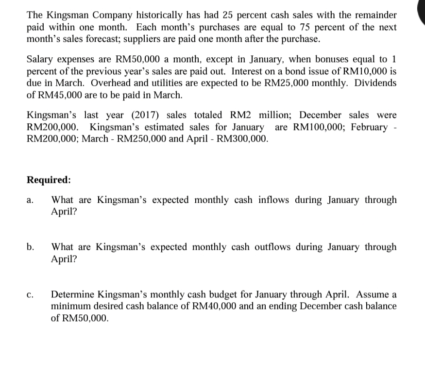 The Kingsman Company historically has had 25 percent cash sales with the remainder
paid within one month. Each month's purchases are equal to 75 percent of the next
month's sales forecast; suppliers are paid one month after the purchase.
Salary expenses are RM50,000 a month, except in January, when bonuses equal to 1
percent of the previous year's sales are paid out. Interest on a bond issue of RM10,000 is
due in March. Overhead and utilities are expected to be RM25,000 monthly. Dividends
of RM45,000 are to be paid in March.
Kingsman'
RM200,000. Kingsman's estimated sales for January
RM200,000; March - RM250,000 and April - RM300,000.
n's last year (2017) sales totaled RM2 million; December sales were
are RM100,000; February -
Required:
What are Kingsman's expected monthly cash inflows during January through
April?
а.
b.
What are Kingsman's expected monthly cash outflows during January through
April?
Determine Kingsman's monthly cash budget for January through April. Assume a
minimum desired cash balance of RM40,000 and an ending December cash balance
of RM50,000.
с.
