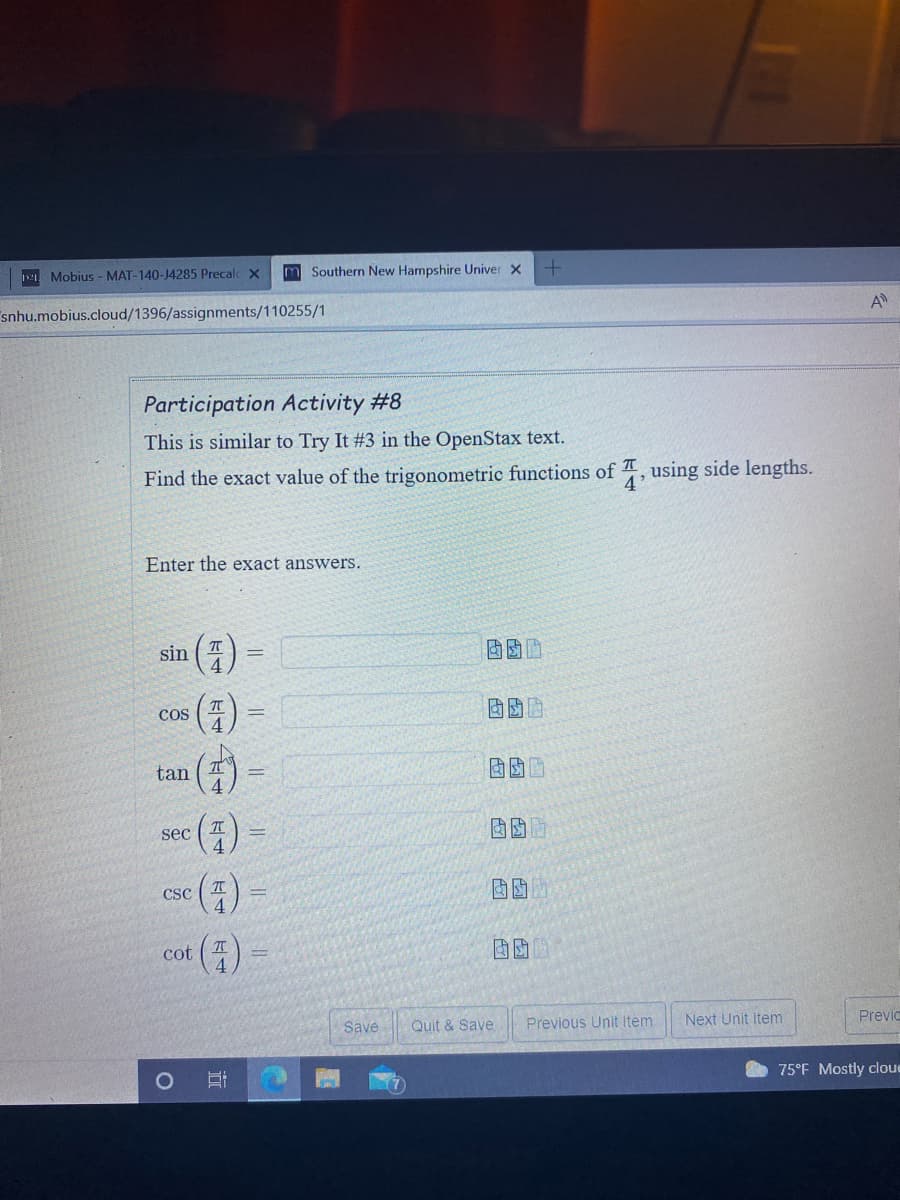 Mobius - MAT-140-J4285 Precalc X
m Southern New Hampshire Univer x
snhu.mobius.cloud/1396/assignments/110255/1
A
Participation Activity #8
This is similar to Try It #3 in the OpenStax text.
Find the exact value of the trigonometric functions of , using side lengths.
4'
Enter the exact answers.
sin ( T
COS
%3D
tan
4.
()
()
sec
CSC
cot
Save
Quit & Save
Previous Unit Item
Next Unit Item
Previc
O 75°F Mostly cloue
