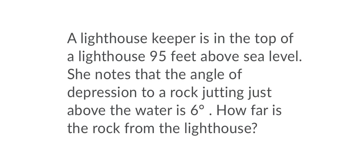 A lighthouse keeper is in the top of
a lighthouse 95 feet above sea level.
She notes that the angle of
depression to a rock jutting just
above the water is 6°. How far is
the rock from the lighthouse?
