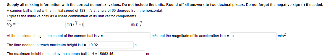 Supply all missing information with the correct numerical values. Do not include the units. Round off all answers to two decimal places. Do not forget the negative sign (-) if needed.
A cannon ball is fired with an initial speed of 123 m/s at angle of 60 degrees from the horizontal.
Express the initial velocity as a linear combination of its unit vector components.
Vo = (
m/s) î + (
m/s) î
At the maximum height, the speed of the cannon ball is v = 0
m/s and the magnitude of its acceleration is a = 0
m/s?
The time needed to reach maximum height is t = 10.92
S.
The maximum height reached by the cannon ball is H = 5663.46
