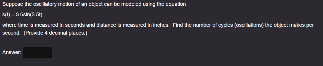 Suppose the oscillatory motion of an object can be modeled using the equation
s(t) = 3.6sin(3.5t)
where time is measured in seconds and distance is measured in inches. Find the number of cycles (oscillations) the object makes per
second. (Provide 4 decimal places.)
Answer: