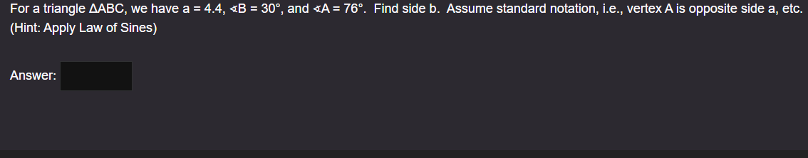 For a triangle AABC, we have a = 4.4, <B = 30°, and <A = 76°. Find side b. Assume standard notation, i.e., vertex A is opposite side a, etc.
(Hint: Apply Law of Sines)
Answer: