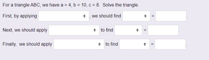 For a triangle ABC, we have a = 4, b = 10, c = 8. Solve the triangle.
First, by applying
we should find
Next, we should apply
Finally, we should apply
◆ to find
◆ to find
4
4
=
||
||