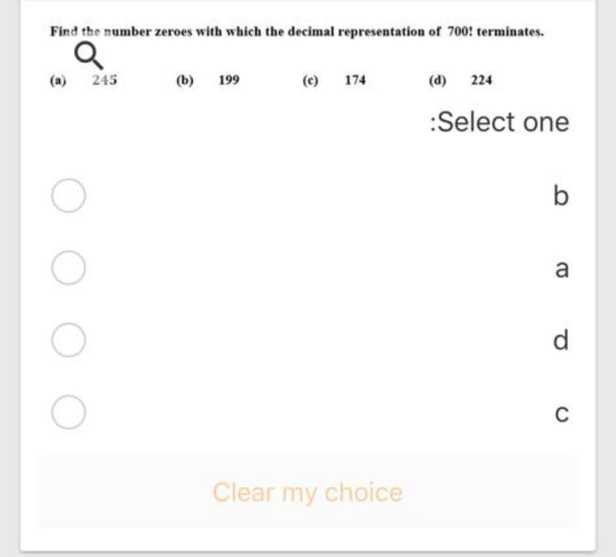 Find the number zeroes with which the decimal representation of 700! terminates.
(a)
245
(b) 199
(c) 174
(d) 224
:Select one
a
d.
Clear my choice
