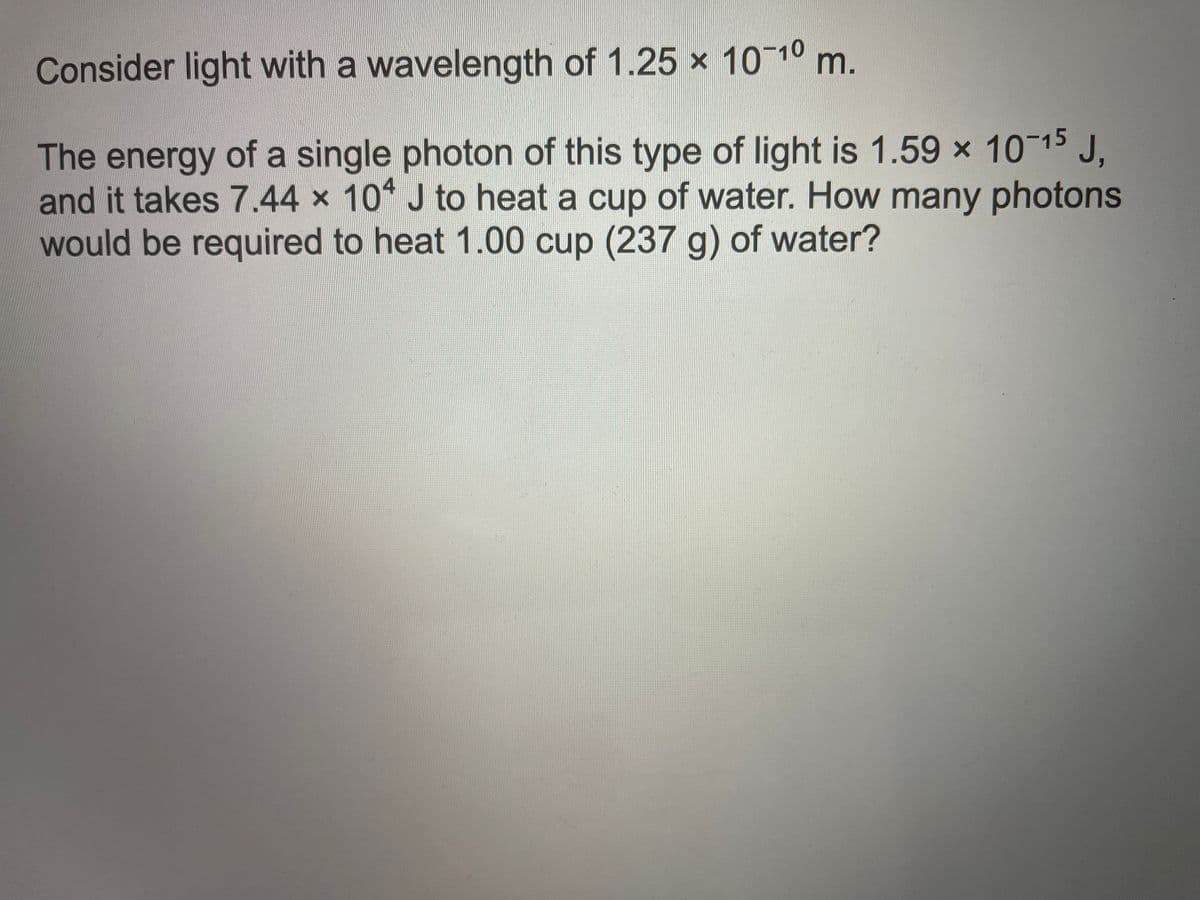 Consider light with a wavelength of 1.25 x 10-10 m.
The energy of a single photon of this type of light is 1.59 x 10 15 J.
and it takes 7.44 x 10 J to heat a cup of water. How many photons
would be required to heat 1.00 cup (237 g) of water?
