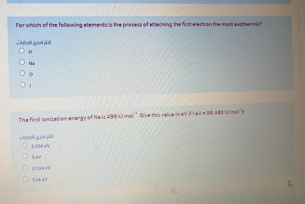 For which of the following elements is the process of attaching the first electron the most exothermic?
اختر احدى الاجابات
H.
Na
O o
The first ionization energy of Na is 496 kJ mol. Give this value in eV if 1 eV= 96.485 kJ mol?
5.014 eV
5 eV.
0.194 eV
5.14 ev
