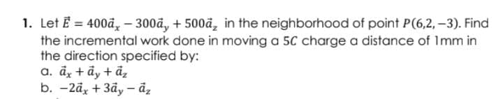 1. Let E = 400ā, - 300ã, + 500ä, in the neighborhood of point P(6,2, -3). Find
the incremental work done in moving a 5C charge a distance of Imm in
the direction specified by:
a. dz + ây + ả,
b. - 2а, + 3ӑ, — ӑ,
