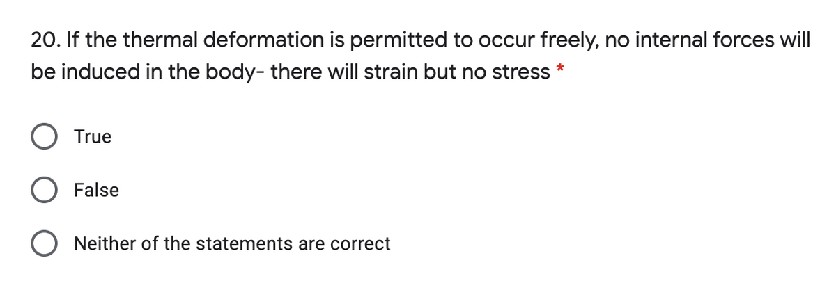 20. If the thermal deformation is permitted to occur freely, no internal forces will
be induced in the body- there will strain but no stress *
True
False
O Neither of the statements are correct
