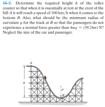 14-5. Determine the required height h of the roller
coaster so that when it is essentially at rest at the crest of the
hill A it will reach a speed of 100 km/h when it comes to the
bottom B. Also, what should be the minimum radius of
curvature p for the track at B so that the passengers do not
experience a normal force greater than 4mg = (39.24m) N?
Neglect the size of the car and passenger.
