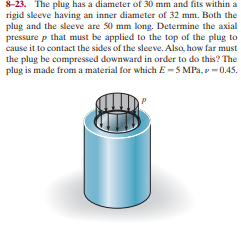 8-23. The plug has a diameter of 30 mm and fits within a
rigid sleeve having an inner diameter of 32 mm. Both the
plug and the sleeve are 50 mm long. Determine the axial
pressure p that must be applied to the top of the plug to
cause it to contact the sides of the sleeve. Alsa, how far must
the plug be compressed downward in order to do this? The
plug is made from a material for which E-5 MPa, v -0.45.
