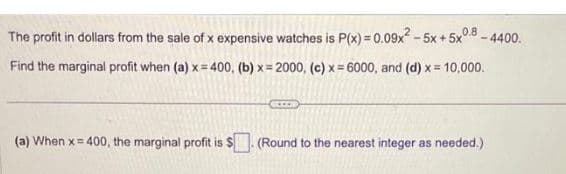 - 4400.
The profit in dollars from the sale of x expensive watches is P(x) = 0.09x² -5x + 5x 0.8
Find the marginal profit when (a) x=400, (b)x=2000, (c) x=6000, and (d) x = 10,000.
(a) When x=400, the marginal profit is $
(Round to the nearest integer as needed.)