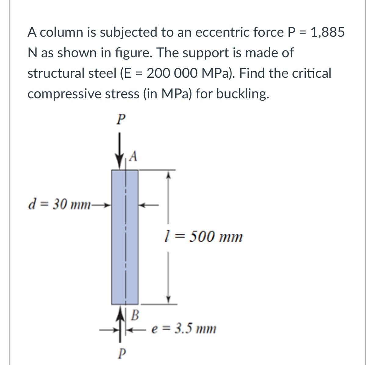 A column is subjected to an eccentric force P = 1,885
N as shown in figure. The support is made of
structural steel (E = 200 000 MPa). Find the critical
compressive stress (in MPa) for buckling.
P
A
d = 30 mm
1 = 500 mm
P
B
e = 3.5 mm