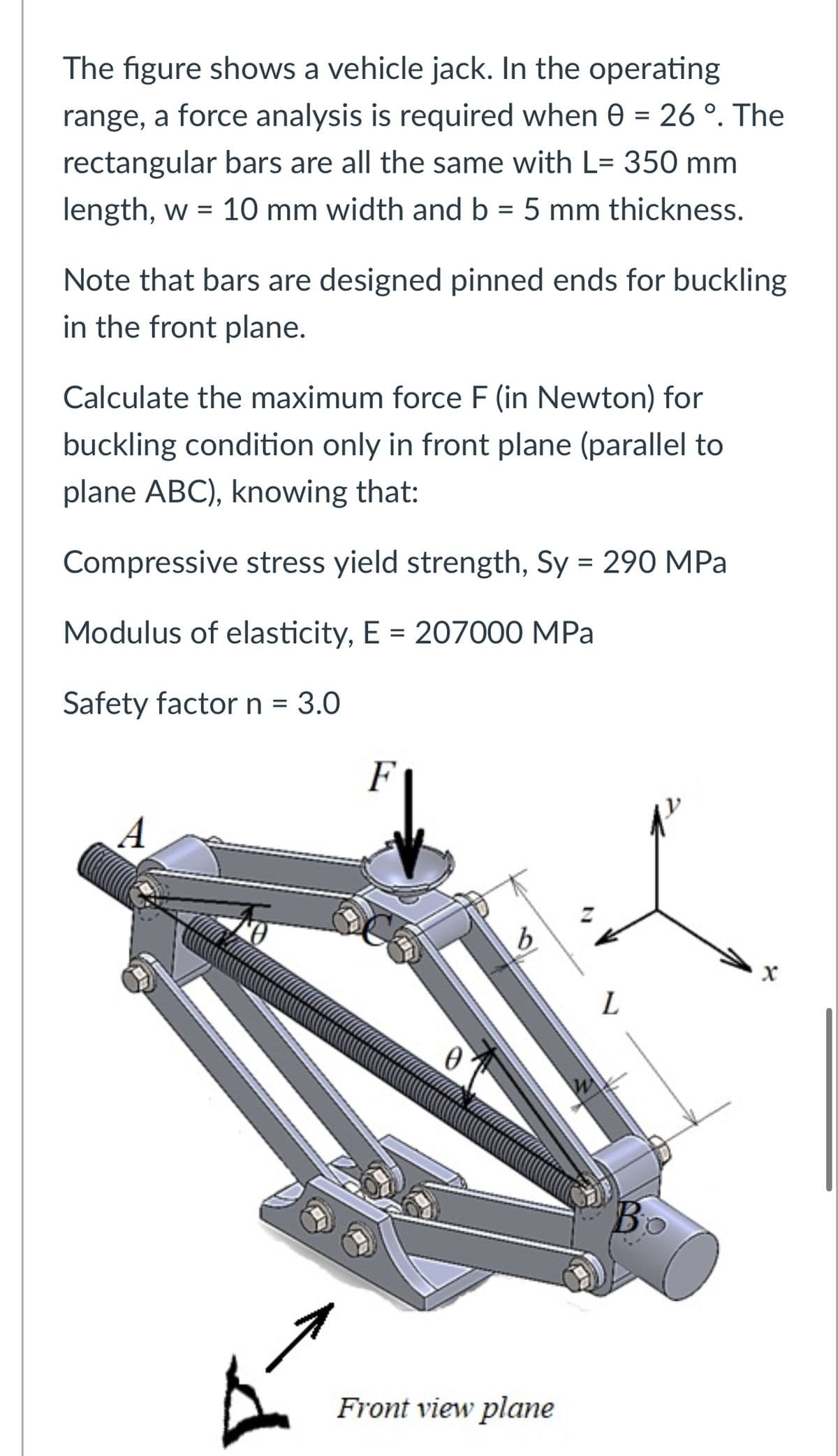 The figure shows a vehicle jack. In the operating
range, a force analysis is required when 0 = 26°. The
rectangular bars are all the same with L= 350 mm
length, w = 10 mm width and b = 5 mm thickness.
Note that bars are designed pinned ends for buckling
in the front plane.
Calculate the maximum force F (in Newton) for
buckling condition only in front plane (parallel to
plane ABC), knowing that:
Compressive stress yield strength, Sy = 290 MPa
Modulus of elasticity, E = 207000 MPa
Safety factor n = 3.0
A
F
b
L
x
0
Во
Front view plane