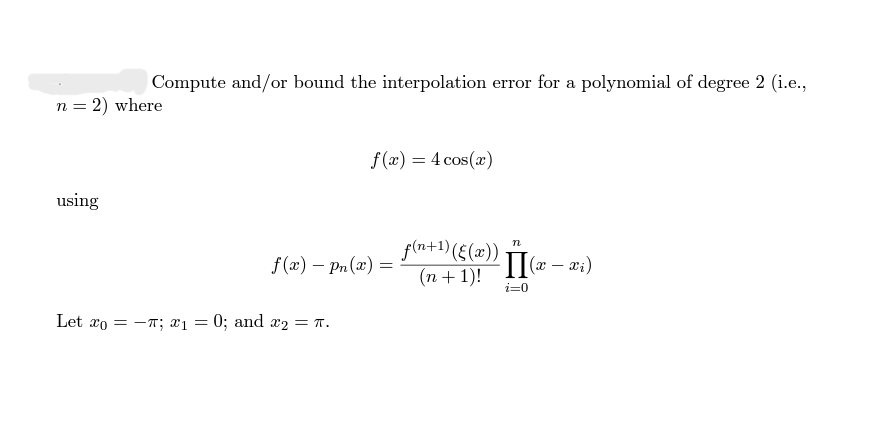 Compute and/or bound the interpolation error for a polynomial of degree 2 (i.e.,
n = 2) where
f(x) = 4 cos(x)
using
n
f(x) - Pn(x)
f(n+1) ((x))
(n+1)!
II(x-x₁)
i=0
Let o = π; x₁ = 0; and x₂ = π.
=