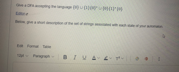 Give a DFA accepting the language {0}{1}{0}* U {0}{1} {0}
Editore
Below, give a short description of the set of strings associated with each state of your automaton.
Edit Format Table
12pt ✓ Paragraph V
BIU A V T²V * 0
2T²0: