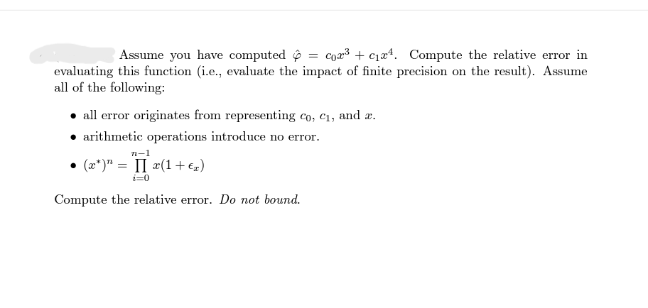 Assume you have computed = Cox³ + c₁4. Compute the relative error in
evaluating this function (i.e., evaluate the impact of finite precision on the result). Assume
all of the following:
• all error originates from representing co, c₁, and x.
arithmetic operations introduce no error.
n-1
• (x*)n = II x(1 + €x)
i=0
Compute the relative error. Do not bound.