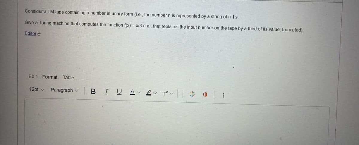 Consider a TM tape containing a number in unary form (i.e., the number n is represented by a string of n 1's.
Give a Turing machine that computes the function f(x) = x/3 (i.e., that replaces the input number on the tape by a third of its value, truncated).
Editor
Edit Format Table
12pt
Paragraph V
| BIU
2✓ T²v|| ☀ o
: