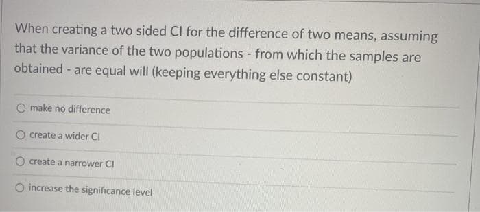 When creating a two sided CI for the difference of two means, assuming
that the variance of the two populations - from which the samples are
obtained - are equal will (keeping everything else constant)
make no difference
create a wider CI
create a narrower CI
O increase the significance level
