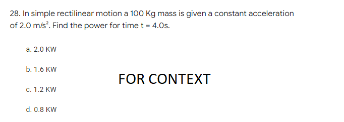 28. In simple rectilinear motion a 100 Kg mass is given a constant acceleration
of 2.0 m/s². Find the power for time t = 4.0s.
a. 2.0 KW
b. 1.6 KW
FOR CONTEXT
c. 1.2 KW
d. 0.8 KW