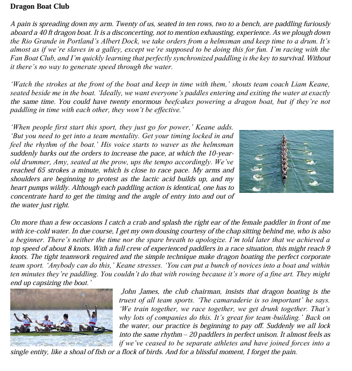Dragon Boat Club
A pain is spreading down my arm. Twenty of us, seated in ten rows, two to a bench, are paddling furiously
aboard a 40 ft dragon boat. It is a disconcerting, not to mention exhausting, experience. As we plough down
the Rio Grande in Portland's Albert Dock, we take orders from a helmsman and keep time to a drum. It's
almost as if we're slaves in a galley, except we're supposed to be doing this for fun. I'm racing with the
Fan Boat Club, and I'm quickly learning that perfectly synchronized paddling is the key to survival. Without
it there's no way to generate speed through the water.
'Watch the strokes at the front of the boat and keep in time with them,' shouts team coach Liam Keane,
seated beside me in the boat. Ideally, we want everyone's paddles entering and exiting the water at exactly
the same time. You could have twenty enormous beefcakes powering a dragon boat, but if they're not
paddling in time with each other, they won't be effective.'
'When people first start this sport, they just go for power,' Keane adds.
'But you need to get into a team mentality. Get your timing locked in and
feel the rhythm of the boat.' His voice starts to waver as the helmsman
suddenly barks out the orders to increase the pace, at which the 10-year-
old drummer, Amy, seated at the prow, ups the tempo accordingly. We've
reached 65 strokes a minute, which is close to race pace. My arms and
shoulders are beginning to protest as the lactic acid builds up, and my
heart pumps wildly. Although each paddling action is identical, one has to
concentrate hard to get the timing and the angle of entry into and out of
the water just right.
On more than a few occasions I catch a crab and splash the right ear of the female paddler in front of me
with ice-cold water. In due course, I get my own dousing courtesy of the chap sitting behind me, who is also
a beginner. There's neither the time nor the spare breath to apologize. I'm told later that we achieved a
top speed of about 8 knots. With a full crew of experienced paddlers in a race situation, this might reach 9
knots. The tight teamwork required and the simple technique make dragon boating the perfect corporate
team sport. 'Anybody can do this,' Keane stresses. You can put a bunch of novices into a boat and within
ten minutes they're paddling. You couldn't do that with rowing because it's more of a fine art. They might
end up capsizing the boat."
John James, the club chairman, insists that dragon boating is the
truest of all team sports. The camaraderie is so important' he says.
'We train together, we race together, we get drunk together. That's
why lots of companies do this. It's great for team-building.' Back on
the water, our practice is beginning to pay off. Suddenly we all lock
into the same rhythm-20 paddlers in perfect unison. It almost feels as
if we've ceased to be separate athletes and have joined forces into a
single entity, like a shoal of fish or a flock of birds. And for a blissful moment, I forget the pain.