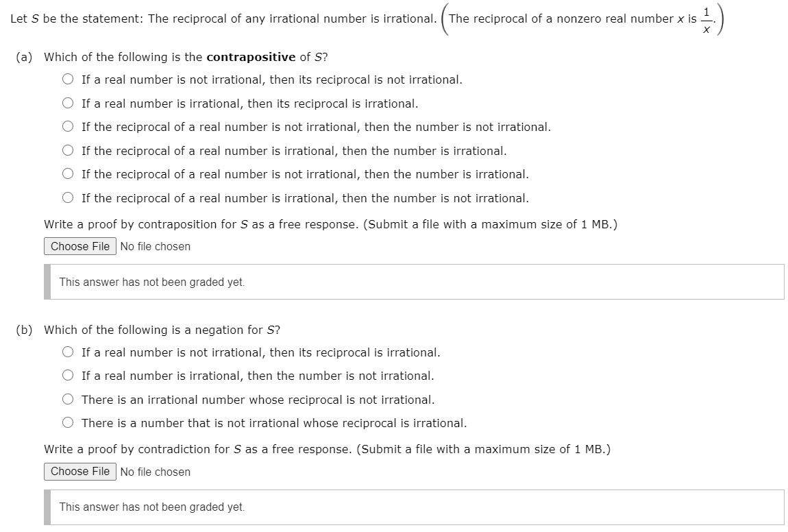 1
Let S be the statement: The reciprocal of any irrational number is irrational. ( The reciprocal of a nonzero real number x is
(a) Which of the following is the contrapositive of S?
O If a real number is not irrational, then its reciprocal is not irrational.
O If a real number is irrational, then its reciprocal is irrational.
O If the reciprocal of a real number is not irrational, then the number is not irrational.
O If the reciprocal of a real number is irrational, then the number is irrational.
O If the reciprocal of a real number is not irrational, then the number is irrational.
If the reciprocal of a real number is irrational, then the number is not irrational.
Write a proof by contraposition for S as a free response. (Submit a file with a maximum size of 1 MB.)
Choose File No file chosen
This answer has not been graded yet.
(b) Which of the following is a negation for S?
O If a real number is not irrational, then its reciprocal is irrational.
O If a real number is irrational, then the number is not irrational.
O There is an irrational number whose reciprocal is not irrational.
O There is a number that is not irrational whose reciprocal is irrational.
Write a proof by contradiction for S as a free response. (Submit a file with a maximum size of 1 MB.)
Choose File No file chosen
This answer has not been graded yet.
