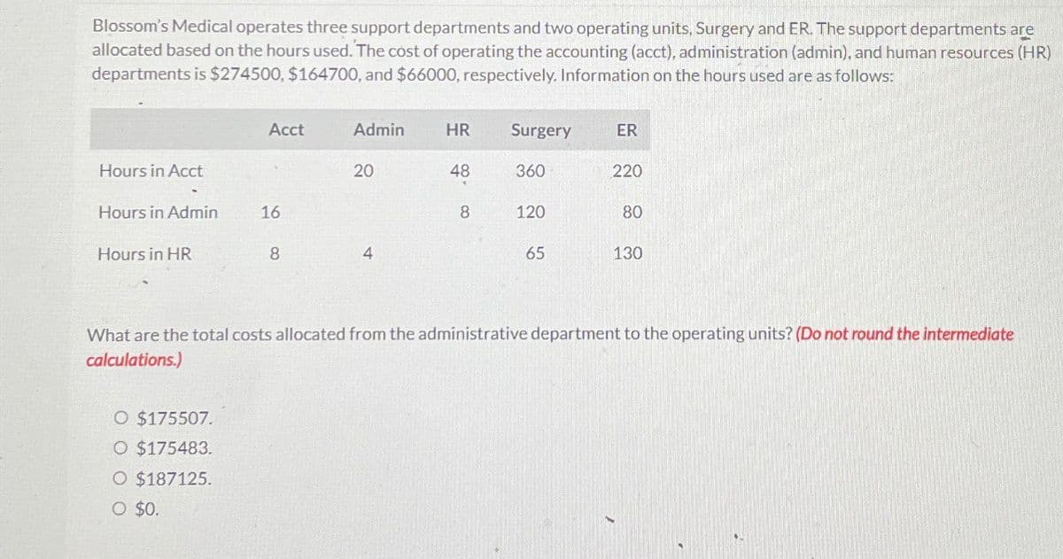 Blossom's Medical operates three support departments and two operating units, Surgery and ER. The support departments are
allocated based on the hours used. The cost of operating the accounting (acct), administration (admin), and human resources (HR)
departments is $274500, $164700, and $66000, respectively. Information on the hours used are as follows:
Acct
Admin
HR
Surgery
ER
Hours in Acct
20
48
360
220
Hours in Admin
16
8
120
80
Hours in HR
8
4
65
130
What are the total costs allocated from the administrative department to the operating units? (Do not round the intermediate
calculations.)
O $175507.
O $175483.
O $187125.
○ $0.