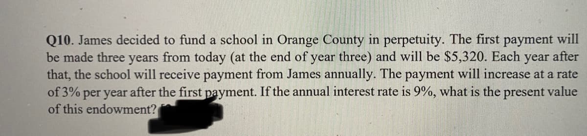 Q10. James decided to fund a school in Orange County in perpetuity. The first payment will
be made three years from today (at the end of year three) and will be $5,320. Each year after
that, the school will receive payment from James annually. The payment will increase at a rate
of 3% per year after the first payment. If the annual interest rate is 9%, what is the present value
of this endowment?
