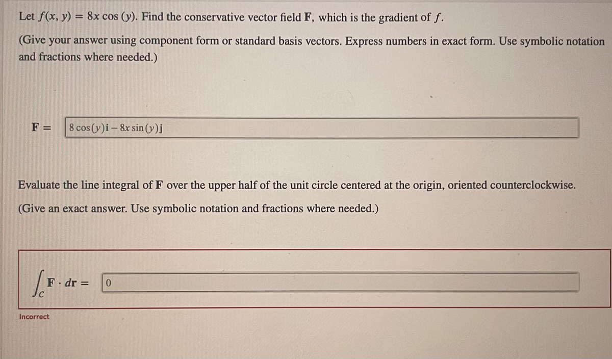 Let f(x, y) = 8x cos (y). Find the conservative vector field F, which is the gradient of f.
(Give your answer using component form or standard basis vectors. Express numbers in exact form. Use symbolic notation
and fractions where needed.)
F = 8 cos (y)i 8x sin (y)j
Evaluate the line integral of F over the upper half of the unit circle centered at the origin, oriented counterclockwise.
(Give an exact answer. Use symbolic notation and fractions where needed.)
[F
C
F. dr =
Incorrect
0