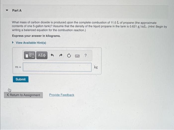 Part A
What mass of carbon dioxide is produced upon the complete combustion of 11.0 L of propane (the approximate
contents of one 5-gallon tank)? Assume that the density of the liquid propane in the tank is 0.621 g/mL. (Hint: Begin by
writing a balanced equation for the combustion reaction.)
Express your answer in kilograms.
▸View Available Hint(s)
m=
Submit
195] ΑΣΦ
< Return to Assignment
Provide Feedback
S
?
kg