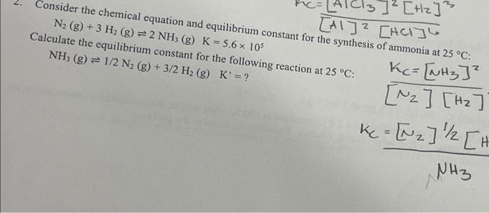 Cl3] ² [Hz] ²
[A] [AC]
Consider the chemical equation and equilibrium constant for the synthesis of ammonia at 25 °C:
N₂ (g) + 3 H₂ (g) = 2 NH3 (g) K = 5.6 x 105
Calculate the equilibrium constant for the following reaction at 25 °C:
NH3 (g) 1/2 N₂ (g) + 3/2 H₂ (g) K' = ?
Kc = [NH3 ]²
[₂] [H₂]]
Kc- [~₂] ¹/2 [H
NH3