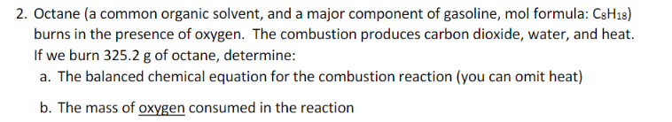 2. Octane (a common organic solvent, and a major component of gasoline, mol formula: C8H18)
burns in the presence of oxygen. The combustion produces carbon dioxide, water, and heat.
If we burn 325.2 g of octane, determine:
a. The balanced chemical equation for the combustion reaction (you can omit heat)
b. The mass of oxygen consumed in the reaction