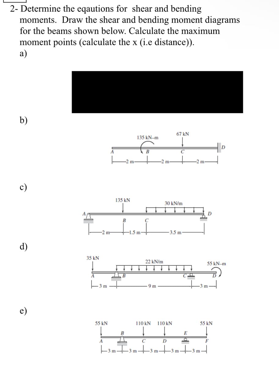 2- Determine the eqautions for shear and bending
moments. Draw the shear and bending moment diagrams
for the beams shown below. Calculate the maximum
moment points (calculate the x (i.e distance)).
a)
b)
Ô
d)
6
35 kN
A
-2 m
-3m
55 kN
A
-2 m-
135 kN
B
B
B
135 kN-m
-1.5 m-
B
C
22 kN/m
9 m
m
67 kN
C
30 kN/m
110 kN 110 kN
↓ ↓
C
D
3.5 m
CO2
E
O
V
D
+3m-|
A
|-3 m +3m+3m|3m|-3m-
55 kN-m
55 kN
F
D