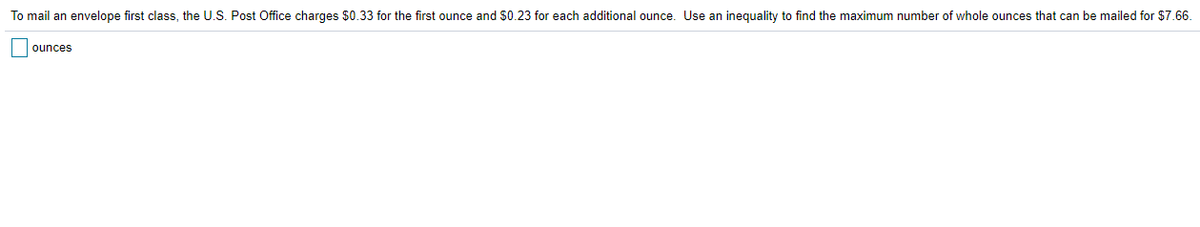 To mail an envelope first class, the U.S. Post Office charges $0.33 for the first ounce and $0.23 for each additional ounce. Use an inequality to find the maximum number of whole ounces that can be mailed for $7.66.
ounces
