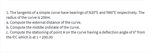 1. The tangents of a simple curve have bearings of N20°E and N80°E respectively. The
radius of the curve is 200m.
a. Compute the external distance of the curve.
b. Compute the middle ordinate of the curve.
c. Compute the stationing of point A on the curve having a deflection angle of 6° from
the P.C which is at 1+ 200.00
