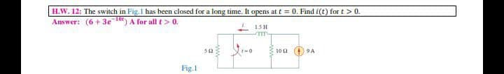 H.W. 12: The switch in Fig.1 has been closed for a long time. It opens at t = 0. Find i(t) for t > 0.
Answer: (6 + 3e 10) A for all t > 0.
15H
102 9A
Fig.1
