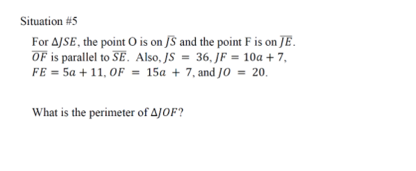 Situation #5
For AJSE, the point O is on JS and the point F is on JE.
OF is parallel to SE. Also, JS = 36, JF = 10a + 7,
FE = 5a + 11, OF = 15a + 7, and JO = 20.
What is the perimeter of AJOF?
