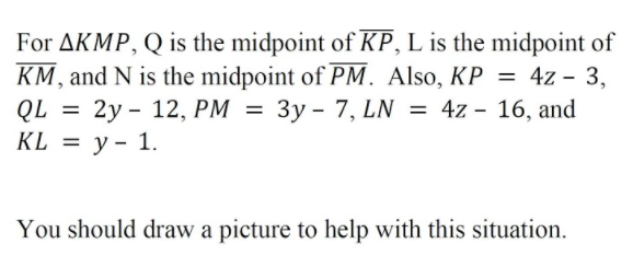 For AKMP, Q is the midpoint of KP, L is the midpoint of
KM, and N is the midpoint of PM. Also, KP = 4z - 3,
2у - 12, РМ %3
3y - 7, LN = 4z - 16, and
QL
KL %3D у- 1.
%3D
You should draw a picture to help with this situation.
