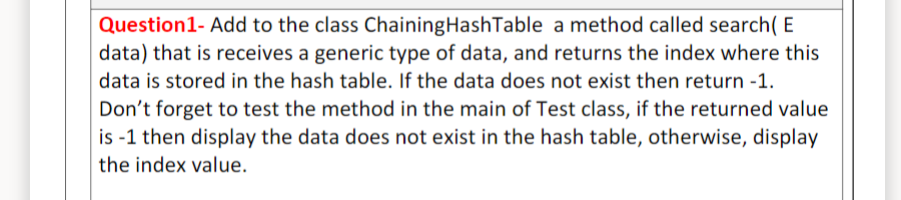 Question1- Add to the class ChainingHashTable a method called search( E
data) that is receives a generic type of data, and returns the index where this
data is stored in the hash table. If the data does not exist then return -1.
Don't forget to test the method in the main of Test class, if the returned value
is -1 then display the data does not exist in the hash table, otherwise, display
the index value.
