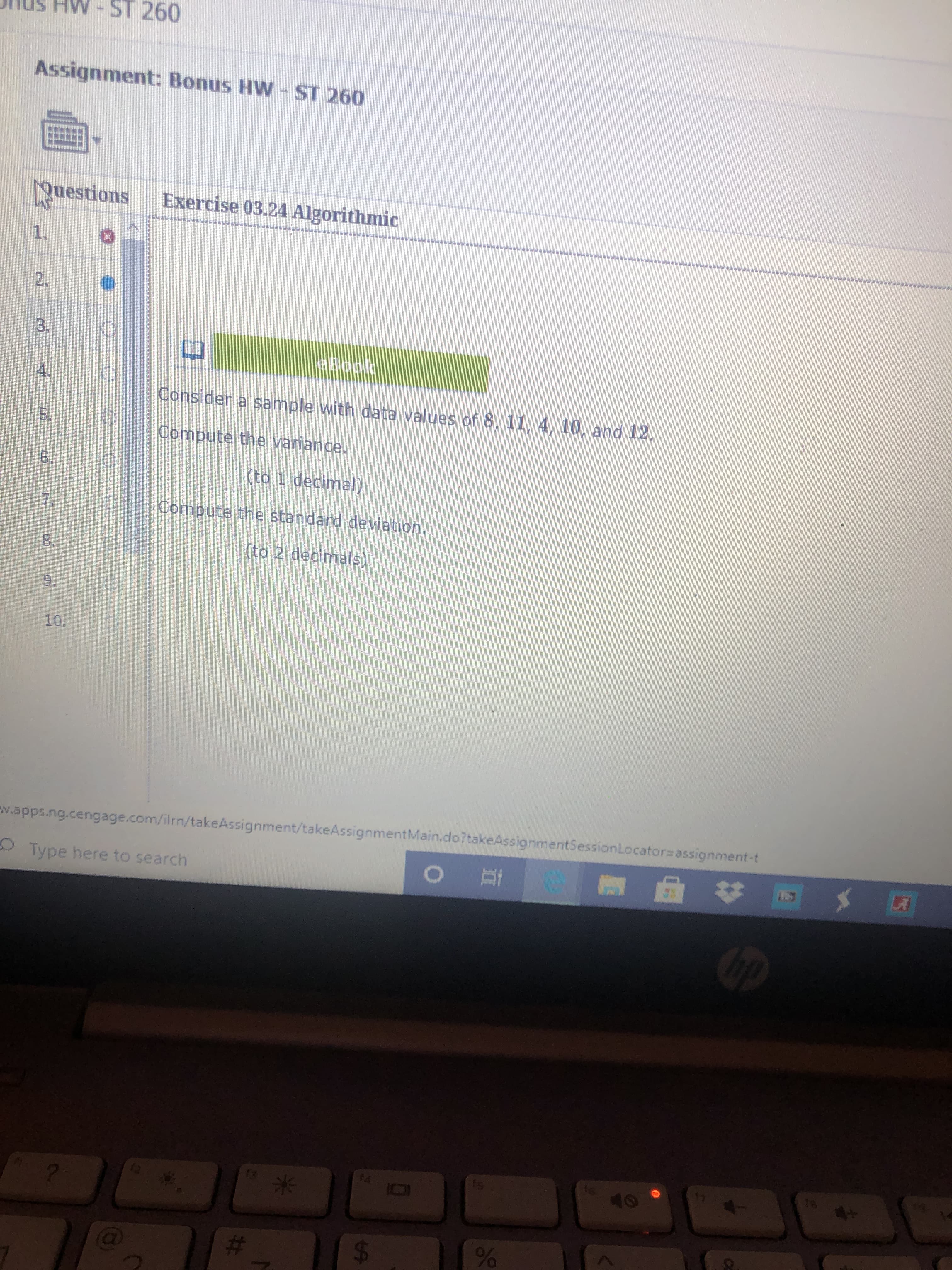 **Assignment: Bonus HW - ST 260**

**Exercise 03.24 Algorithmic**

1. **Question:**

   Consider a sample with data values of 8, 11, 4, 10, and 12.
   
   - Compute the variance.
     - (to 1 decimal)
     
   - Compute the standard deviation.
     - (to 2 decimals)

There are no graphs or diagrams included in this image.