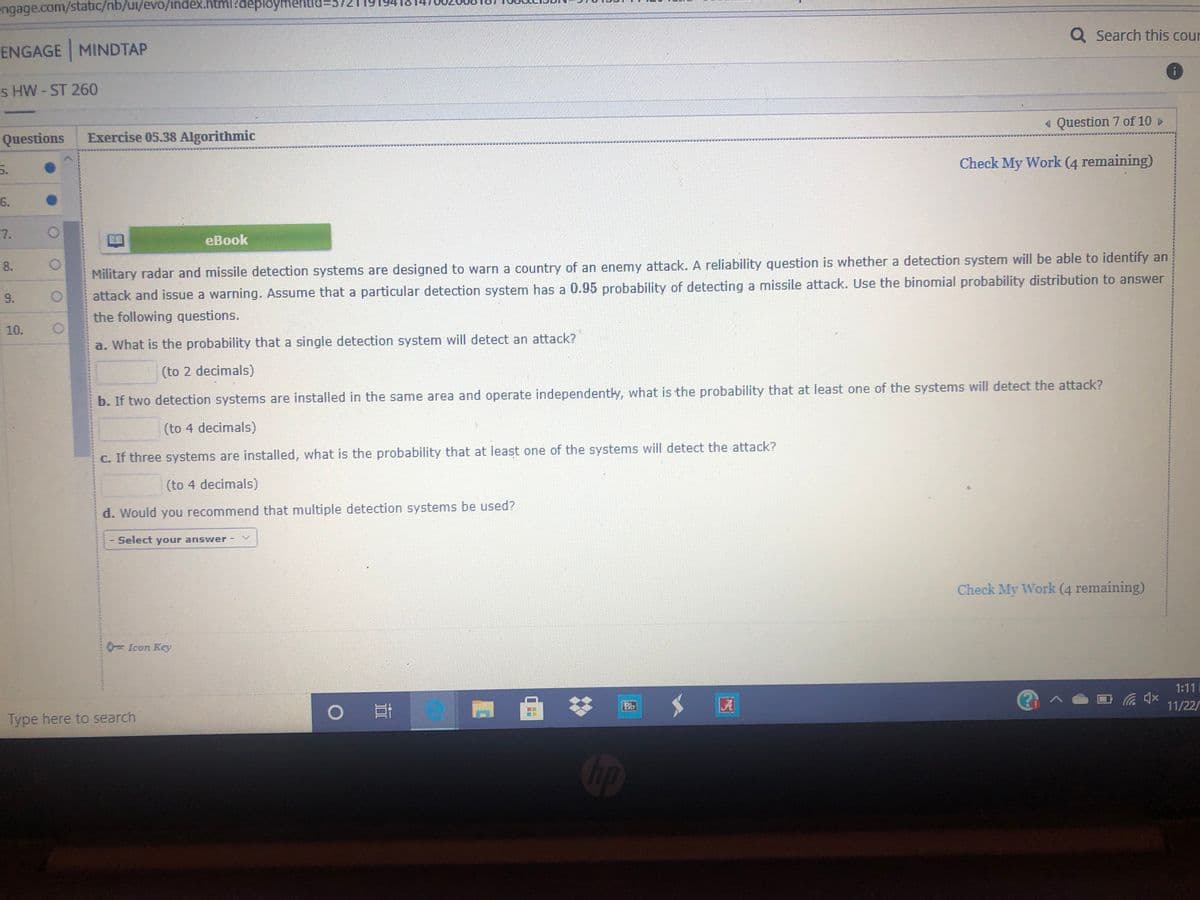 engage.com/static/nb/ui/evo/index.html?deploymentld:
Q Search this cour
ENGAGE MINDTAP
s HW-ST 260
« Question 7 of 10
Questions
Exercise 05.38 Algorithmic
Check My Work (4 remaining)
5.
6.
eBook
8.
Military radar and missile detection systems are designed to warn a country of an enemy attack. A reliability question is whether a detection system will be able to identify an
9.
attack and issue a warning. Assume that a particular detection system has a 0.95 probability of detecting a missile attack. Use the binomial probability distribution to answer
the following questions.
10.
a. What is the probability that a single detection system will detect an attack?
(to 2 decimals)
b. If two detection systems are installed in the same area and operate independently, what is the probability that at least one of the systems will detect the attack?
(to 4 decimals)
C. If three systems are installed, what is the probability that at least one of the systems will detect the attack?
(to 4 decimals)
d. Would you recommend that multiple detection systems be used?
Select your answer
Check My Work (4 remaining)
0= Icon Key
1:11
Bb
A
11/22/
Type here to search
Op
7.
