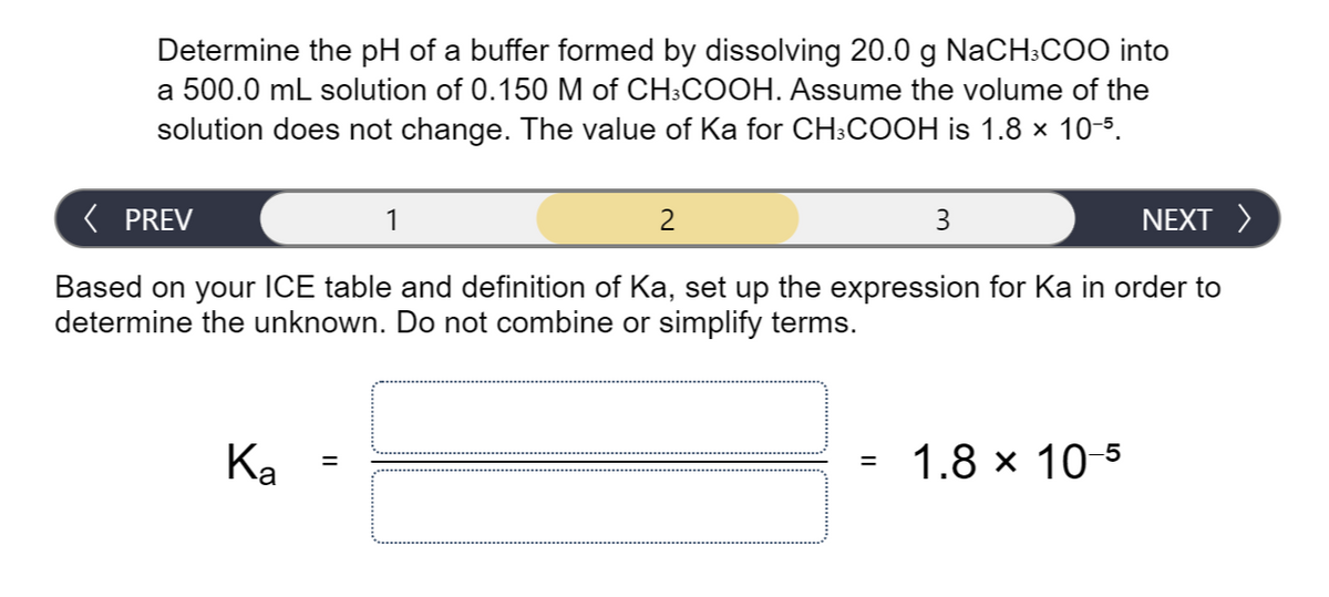 Determine the pH of a buffer formed by dissolving 20.0 g NaCH:COO into
a 500.0 mL solution of 0.150 M of CH3COOH. Assume the volume of the
solution does not change. The value of Ka for CH:COOH is 1.8 x 10-5.
( PREV
1
2
3
NEXT >
Based on your ICE table and definition of Ka, set up the expression for Ka in order to
determine the unknown. Do not combine or simplify terms.
Ка
1.8 x 10-5
%3D
