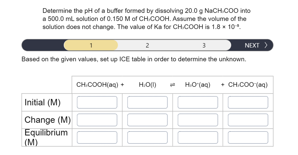 Determine the pH of a buffer formed by dissolving 20.0 g NaCH;COO into
a 500.0 mL solution of 0.150 M of CH:COOH. Assume the volume of the
solution does not change. The value of Ka for CH:COOH is 1.8 x 10-5.
1
2
3
NEXT >
Based on the given values, set up ICE table in order to determine the unknown.
CH.COOH(аq) +
H2O(I)
H:O*(aq)
+ CH:COO (аq)
Initial (M)
Change (M)
Equilibrium
|(M)
