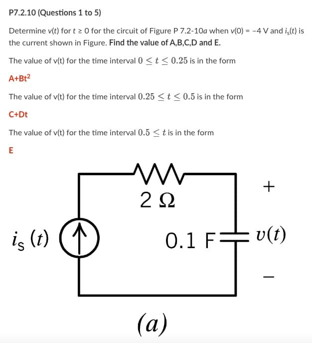 P7.2.10 (Questions 1 to 5)
Determine v(t) for t≥ 0 for the circuit of Figure P 7.2-10a when v(0) = -4 V and is(t) is
the current shown in Figure. Find the value of A,B,C,D and E.
The value of v(t) for the time interval 0≤ t ≤ 0.25 is in the form
A+Bt²
The value of v(t) for the time interval 0.25 ≤ t ≤ 0.5 is in the form
C+Dt
The value of v(t) for the time interval 0.5 ≤ t is in the form
E
is (t)
M
2 Ω
0.1 F=
(a)
+
v(t)