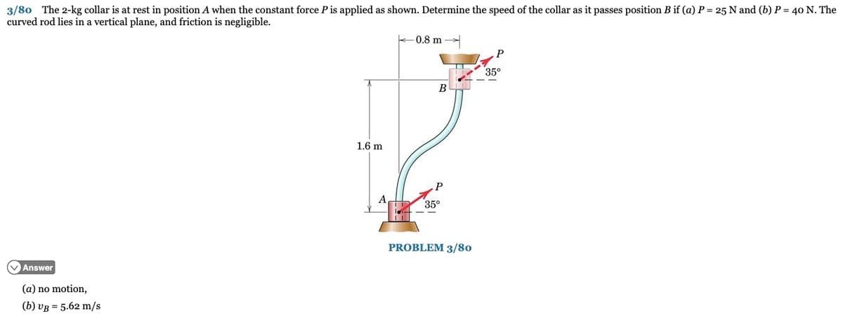 3/80 The 2-kg collar is at rest in position A when the constant force P is applied as shown. Determine the speed of the collar as it passes position B if (a) P = 25 N and (b) P = 40 N. The
curved rod lies in a vertical plane, and friction is negligible.
VAnswer
(a) no motion,
(b) UB= 5.62 m/s
1.6 m
A
0.8 m
B
P
35⁰
PROBLEM 3/80
35°