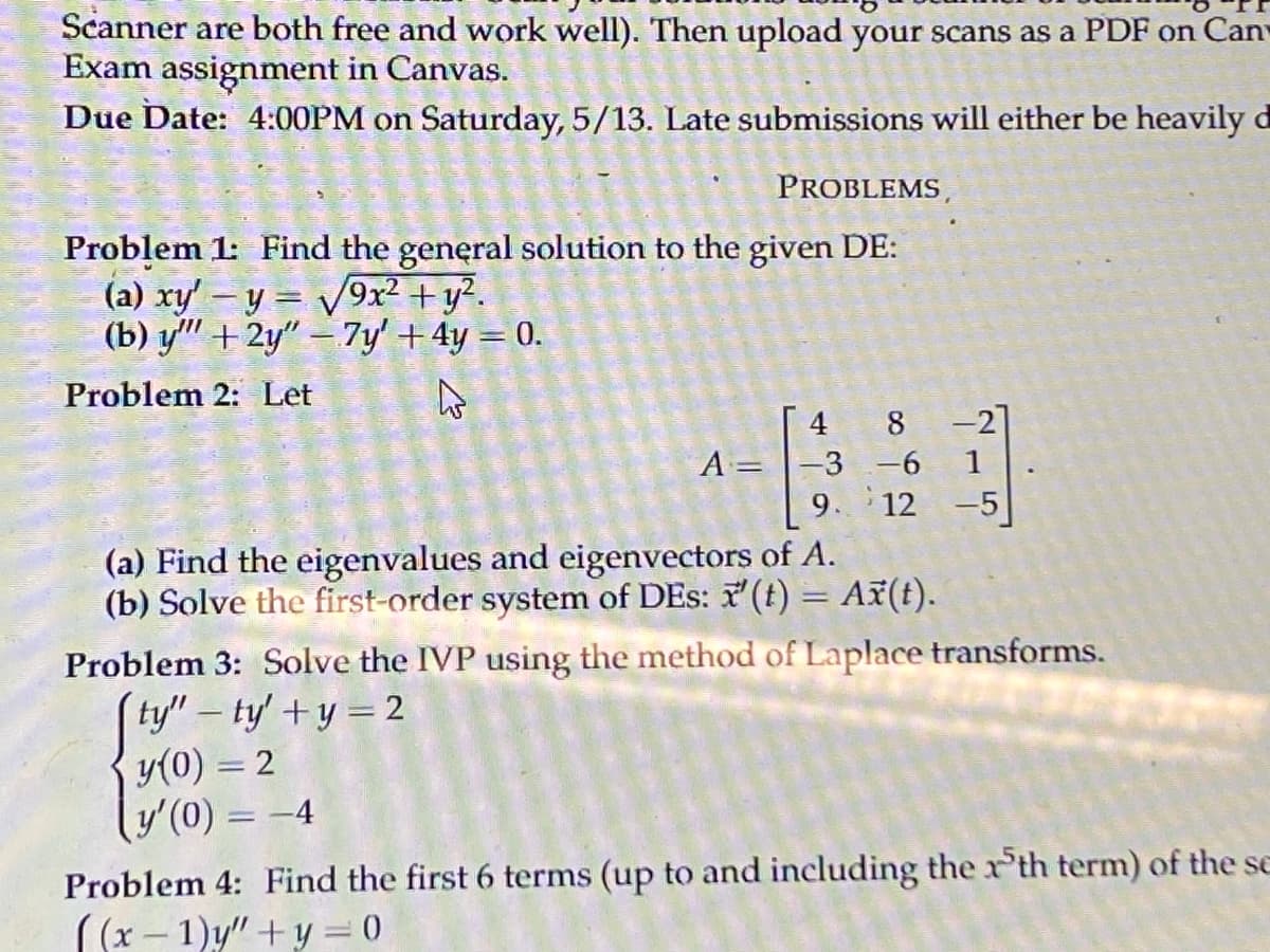 Scanner are both free and work well). Then upload your scans as a PDF on Can-
Exam assignment in Canvas.
Due Date: 4:00PM on Saturday, 5/13. Late submissions will either be heavily
PROBLEMS,
Problem 1: Find the general solution to the given DE:
(a) xy' - y = √9x² + y².
(b) y + 2y"-7y' + 4y = 0.
Problem 2: Let
A
A =
4 8 -21
-3 -6
1
9.
12
(a) Find the eigenvalues and eigenvectors of A.
(b) Solve the first-order system of DEs: x' (t) = Ax(t).
Problem 3: Solve the IVP using the method of Laplace transforms.
[ty"-ty' + y = 2
y(0) = 2
y'(0) = -4
Problem 4: Find the first 6 terms (up to and including the th term) of the se
((x-1)y"+y = 0