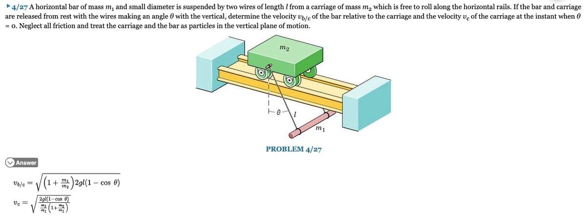 ►4/27 A horizontal bar of mass m₁ and small diameter is suspended by two wires of length I from a carriage of mass m₂ which is free to roll along the horizontal rails. If the bar and carriage
are released from rest with the wires making an angle with the vertical, determine the velocity ub/c of the bar relative to the carriage and the velocity ve of the carriage at the instant when
= 0. Neglect all friction and treat the carriage and the bar as particles in the vertical plane of motion.
✓Answer
Vb/c =
Vc =
1 + m₂ 2gl(1
2gl(1-cos)
V/ m₂ (1+ m₂
.- Cos 0)
m2
1-01
m1
PROBLEM 4/27