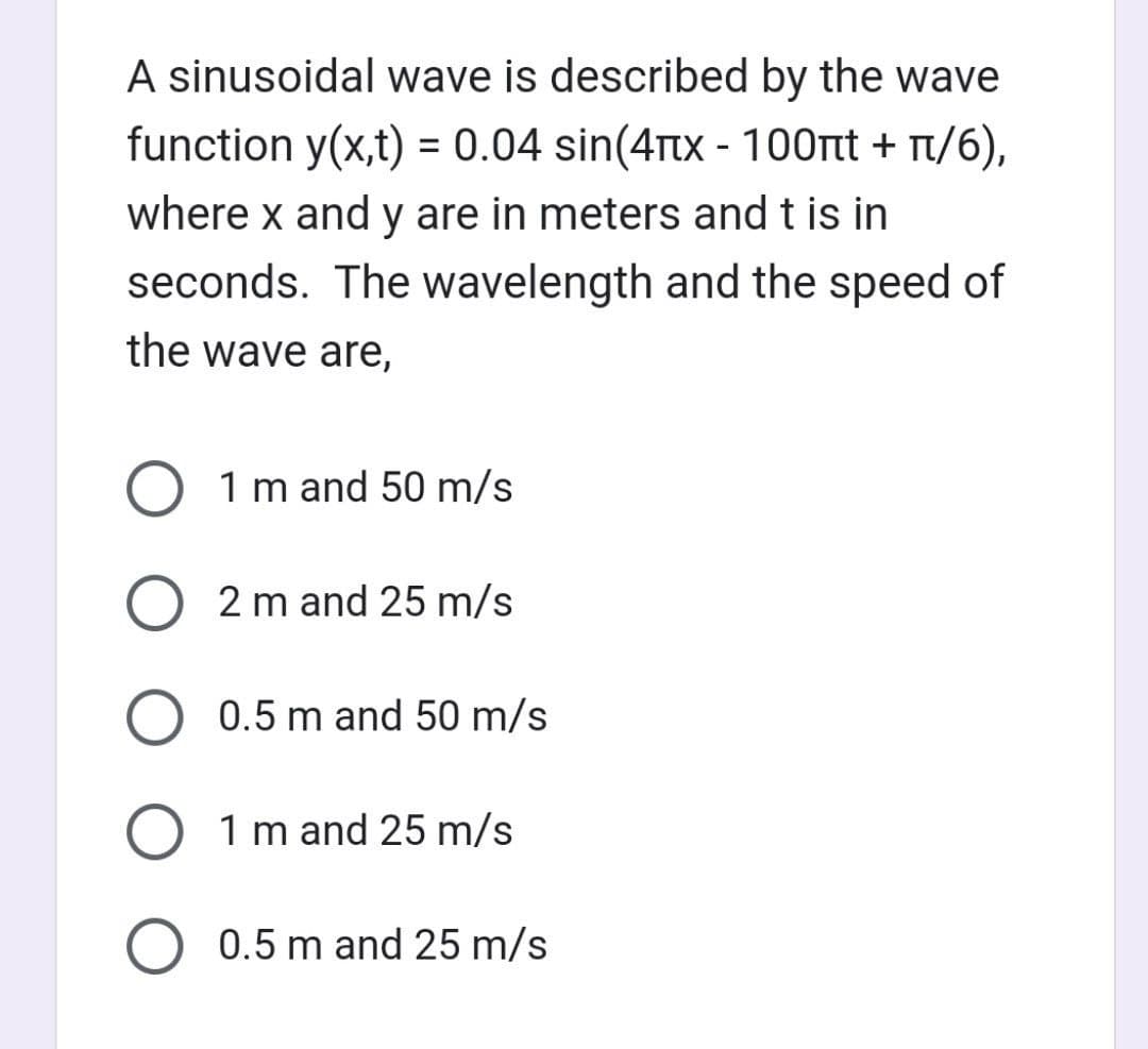 A sinusoidal wave is described by the wave
function y(x,t) = 0.04 sin(4x - 100nt + π/6),
where x and y are in meters and t is in
seconds. The wavelength and the speed of
the wave are,
O 1 m and 50 m/s
O2 m and 25 m/s
0.5 m and 50 m/s
O 1 m and 25 m/s
O 0.5 m and 25 m/s