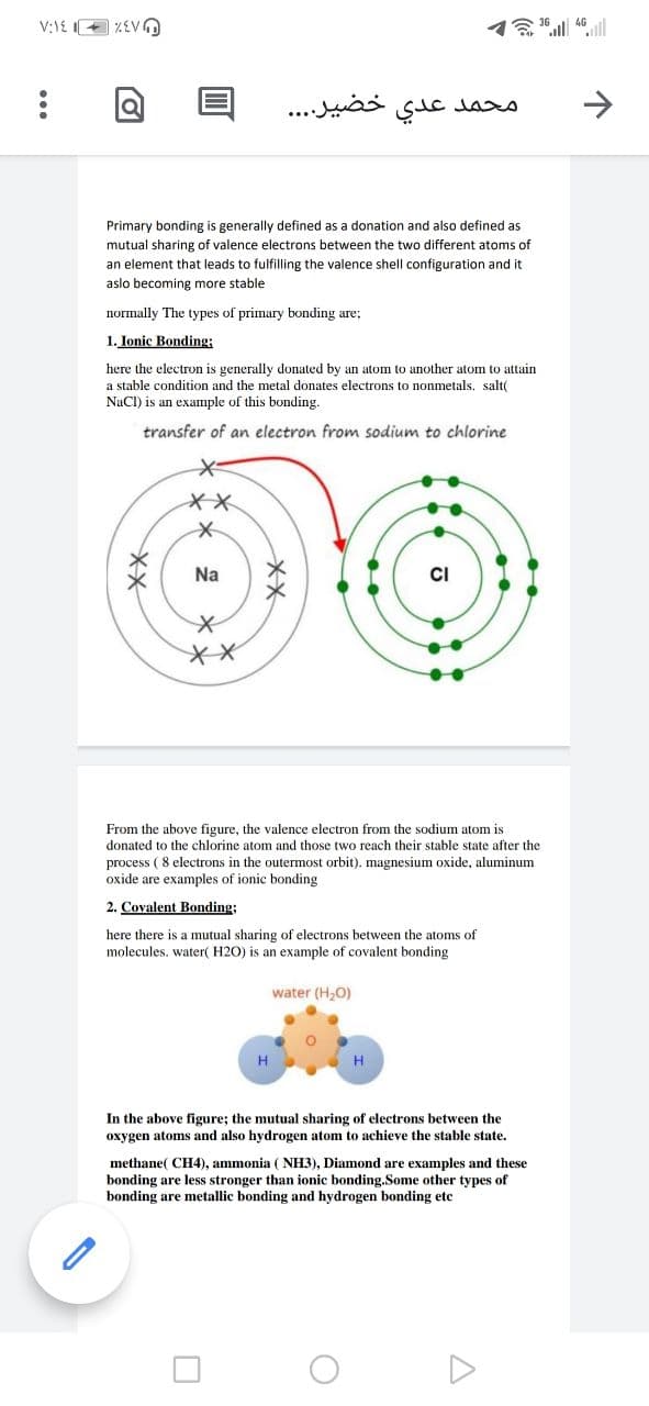 V:1E + %EVO
خضير. . . .
عدي
محمد
Primary bonding is generally defined as a donation and also defined as
mutual sharing of valence electrons between the two different atoms of
an element that leads to fulfilling the valence shell configuration and it
aslo becoming more stable
normally The types of primary bonding are;
1. Ionic Bonding:
here the electron is generally donated by an atom to another atom to attain
a stable condition and the metal donates electrons to nonmetals. salt(
NaCI) is an example of this bonding.
transfer of an electron from sodium to chlorine
Na
CI
From the above figure, the valence electron from the sodium atom is
donated to the chlorine atom and those two reach their stable state after the
process (8 electrons in the outermost orbit). magnesium oxide, aluminum
oxide are examples of ionic bonding
2. Covalent Bonding;
here there is a mutual sharing of electrons between the atoms of
molecules. water( H2O) is an example of covalent bonding
water (H,O)
In the above figure; the mutual sharing of electrons between the
oxygen atoms and also hydrogen atom to achieve the stable state.
methane( CH4), ammonia ( NH3), Diamond are examples and these
bonding are less stronger than ionic bonding.Some other types of
bonding are metallic bonding and hydrogen bonding ete
メX
**
