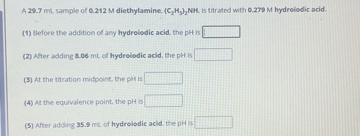 A 29.7 mL sample of 0.212 M diethylamine, (C₂H5)₂NH, is titrated with 0.279 M hydroiodic acid.
(1) Before the addition of any hydroiodic acid, the pH is
(2) After adding 8.06 mL of hydroiodic acid, the pH is
(3) At the titration midpoint, the pH is
(4) At the equivalence point, the pH is
(5) After adding 35.9 mL of hydroiodic acid, the pH is