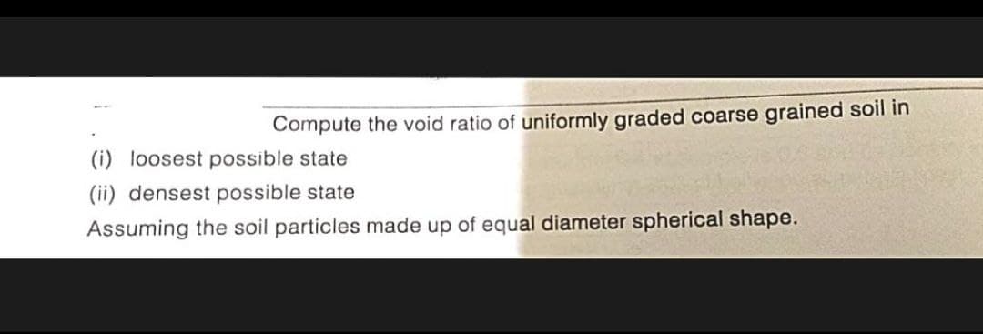 Compute the void ratio of uniformly graded coarse grained soil in
(i) loosest possible state
(ii) densest possible state
Assuming the soil particles made up of equal diameter spherical shape.
